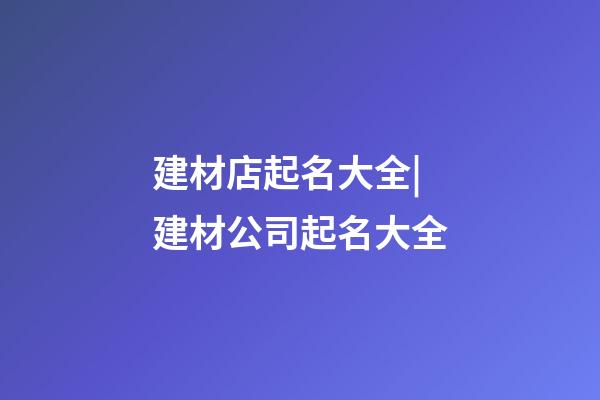 建材店起名大全|建材公司起名大全-第1張-公司起名-玄機派